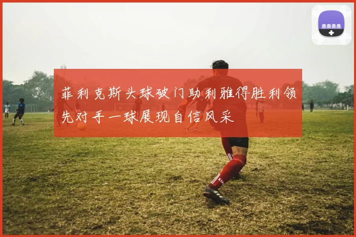 菲利克斯头球破门助利雅得胜利领先对手一球展现自信风采