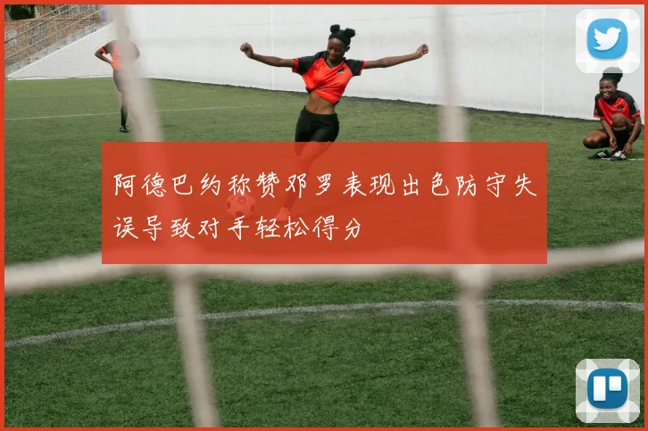 阿德巴约称赞邓罗表现出色防守失误导致对手轻松得分