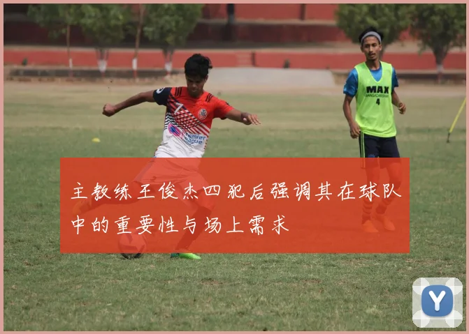 主教练王俊杰四犯后强调其在球队中的重要性与场上需求