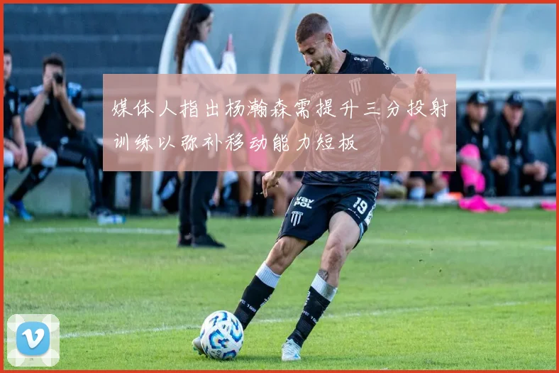 媒体人指出杨瀚森需提升三分投射训练以弥补移动能力短板