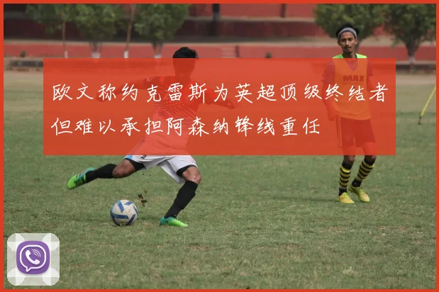 欧文称约克雷斯为英超顶级终结者但难以承担阿森纳锋线重任