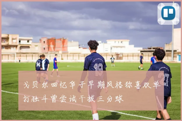 戈贝尔回忆华子早期风格称喜欢单打独斗曾尝试干拔三分球