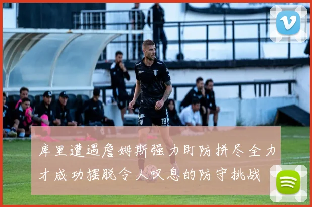 库里遭遇詹姆斯强力盯防拼尽全力才成功摆脱令人叹息的防守挑战