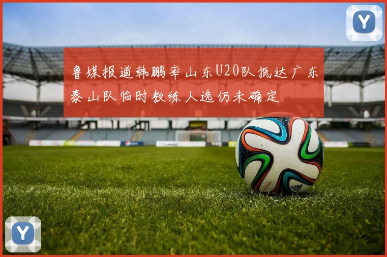 鲁媒报道韩鹏率山东U20队抵达广东泰山队临时教练人选仍未确定