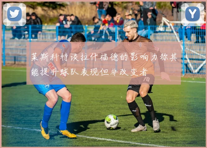 莱斯科特谈拉什福德的影响力称其能提升球队表现但非改变者
