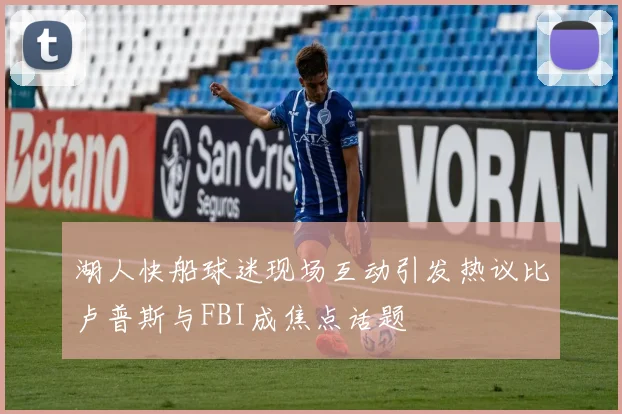湖人快船球迷现场互动引发热议比卢普斯与FBI成焦点话题
