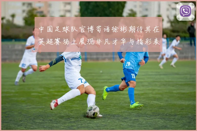 中国足球队官博寄语徐彬期待其在英超赛场上展现非凡才华与精彩表现