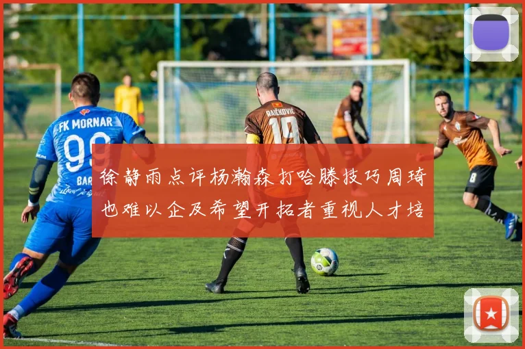 徐静雨点评杨瀚森打哈滕技巧周琦也难以企及希望开拓者重视人才培养