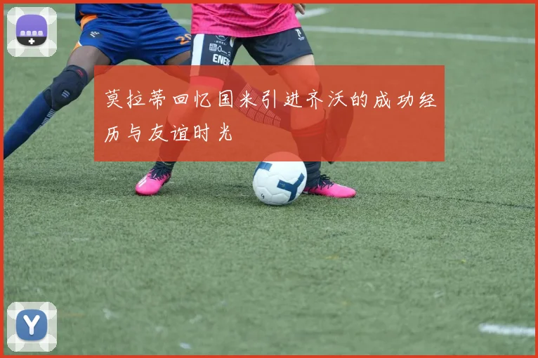 莫拉蒂回忆国米引进齐沃的成功经历与友谊时光
