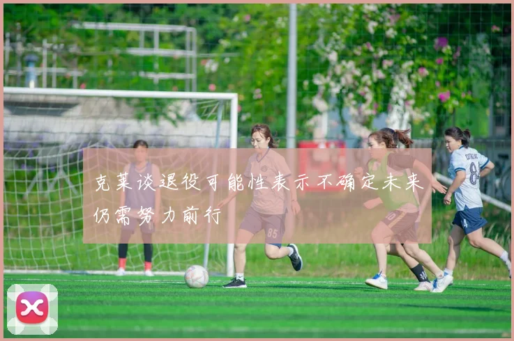 克莱谈退役可能性表示不确定未来仍需努力前行