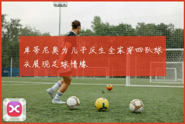 库蒂尼奥为儿子庆生全家穿四队球衣展现足球情缘
