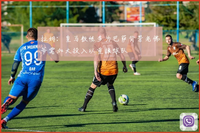 拉姆：皇马教练多为巴萨背景老佛爷需加大投入以重振球队
