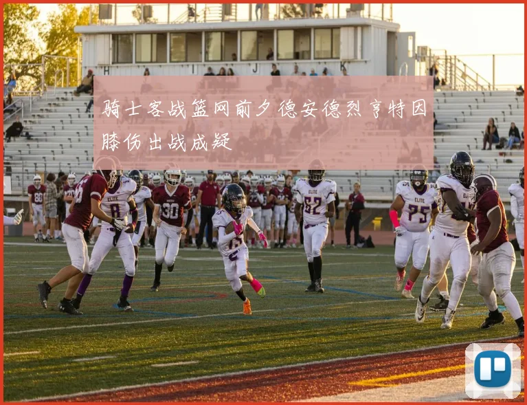 骑士客战篮网前夕德安德烈亨特因膝伤出战成疑