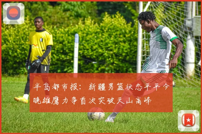 半岛都市报：新疆男篮状态平平今晚雄鹰力争首次突破天山高峰