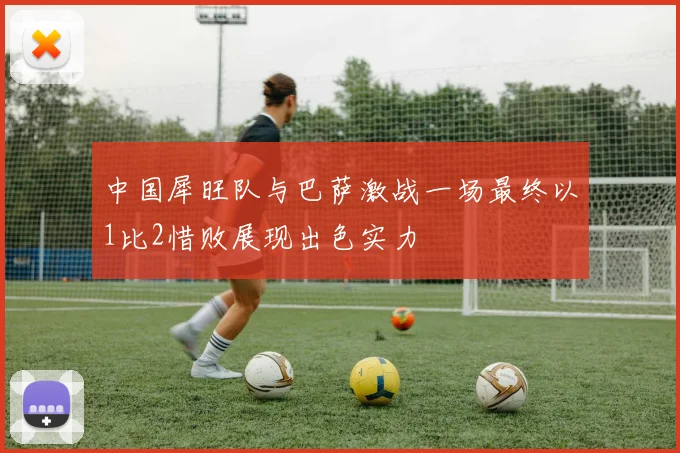 中国犀旺队与巴萨激战一场最终以1比2惜败展现出色实力