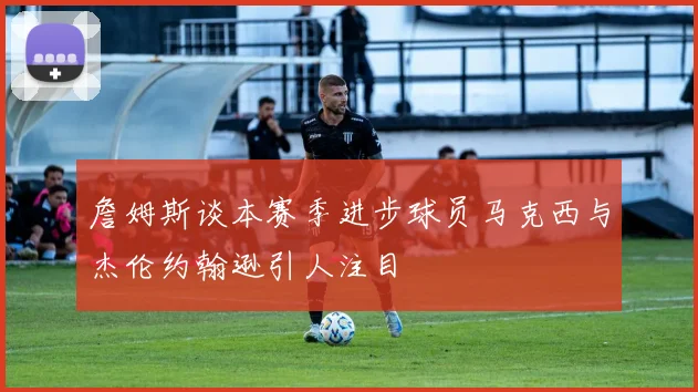 詹姆斯谈本赛季进步球员马克西与杰伦约翰逊引人注目