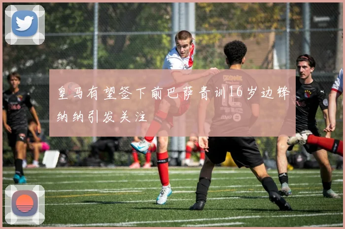 皇马有望签下前巴萨青训16岁边锋纳纳引发关注