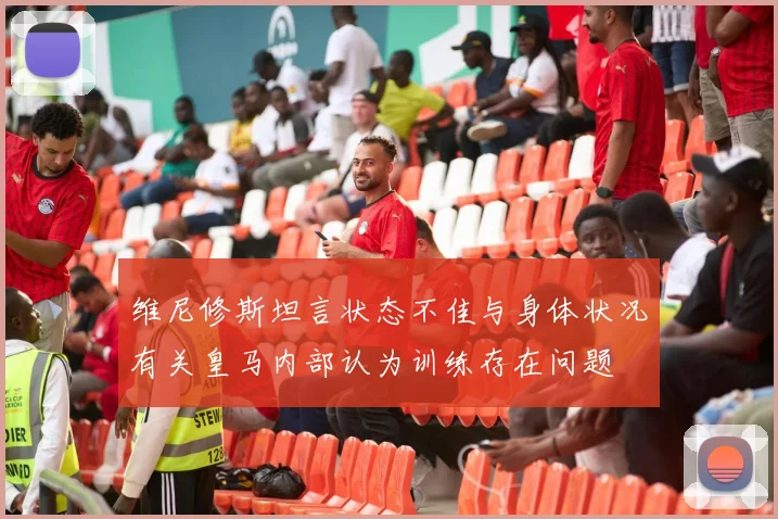 维尼修斯坦言状态不佳与身体状况有关皇马内部认为训练存在问题