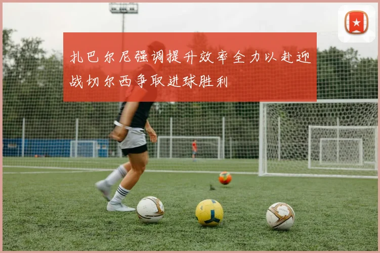 扎巴尔尼强调提升效率全力以赴迎战切尔西争取进球胜利